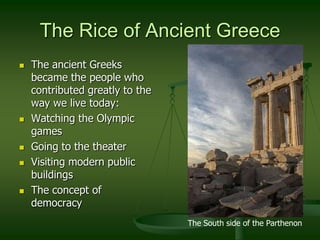 The Rice of Ancient Greece
   The ancient Greeks
    became the people who
    contributed greatly to the
    way we live today:
   Watching the Olympic
    games
   Going to the theater
   Visiting modern public
    buildings
   The concept of
    democracy
                                 The South side of the Parthenon
 