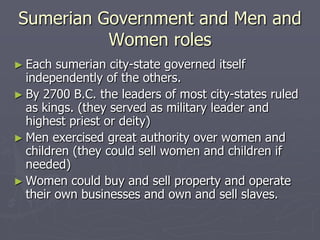 Sumerian Government and Men and
          Women roles
► Each  sumerian city-state governed itself
  independently of the others.
► By 2700 B.C. the leaders of most city-states ruled
  as kings. (they served as military leader and
  highest priest or deity)
► Men exercised great authority over women and
  children (they could sell women and children if
  needed)
► Women could buy and sell property and operate
  their own businesses and own and sell slaves.
 