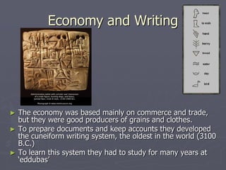 Economy and Writing




►   The economy was based mainly on commerce and trade,
    but they were good producers of grains and clothes.
►   To prepare documents and keep accounts they developed
    the cuneiform writing system, the oldest in the world (3100
    B.C.)
►   To learn this system they had to study for many years at
    ‘eddubas’
 