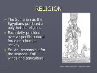 RELIGION
► The  Sumerian as the
  Egyptians practiced a
  polytheistic religion.
► Each deity presided
  over a specific natural
  force or a human
  activity.
► Ex. An, responsible for
  the seasons, Enlil
  winds and agriculture

                            Marduk and his dragon, from a Babylonian cilinder
 