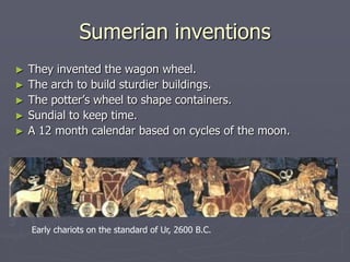 Sumerian inventions
►   They invented the wagon wheel.
►   The arch to build sturdier buildings.
►   The potter’s wheel to shape containers.
►   Sundial to keep time.
►   A 12 month calendar based on cycles of the moon.




    Early chariots on the standard of Ur, 2600 B.C.
 