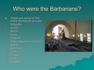 Who were the Barbarians?
     These are some of the
      many Barbarian groups.
1.    Visigoths
2.    Gauls
3.    Norse
4.    Huns
5.    Teutons
6.    Anglo Saxons or Vikings
7.    Allans
8.    Germans
9.    Celts
10.   Franks
11.   Jutes
12.   Vandals
 