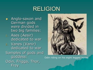 RELIGION
  Anglo-saxon and
   German gods
   were divided in
   two big families:
1. Ases (Aesir)
   dedicated to war
2. Vanes (Vanir)
   dedicated to war
Samples of gods and
   goddess:          Odin riding on his eight legged horse
Odin, Frigga, Thor,
   Frey
 