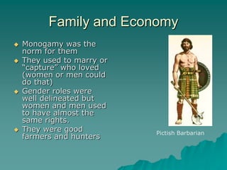 Family and Economy
   Monogamy was the
    norm for them
   They used to marry or
    “capture” who loved
    (women or men could
    do that)
   Gender roles were
    well delineated but
    women and men used
    to have almost the
    same rights.
   They were good          Pictish Barbarian
    farmers and hunters
 