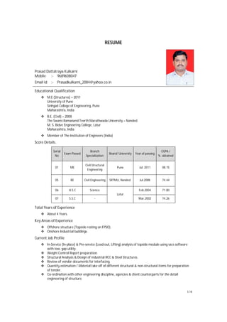 1//4
RESUME
Prasad Dattatraya Kulkarni
Mobile :- 9689608047
Email id :- Prasadkulkarni_2004@yahoo.co.in
Educational Qualification
M.E (Structures) – 2011
University of Pune
Sinhgad College of Engineering, Pune
Maharashtra, India
B.E. (Civil) – 2008
The Swami Ramanand Teerth Marathwada University – Nanded
M. S. Bidve Engineering College, Latur
Maharashtra, India
Member of The Institution of Engineers (India)
Score Details.
Serial
No
Exam Passed
Branch
Specialization
Board/ University Year of passing
CGPA /
% obtained
01 ME
Civil-Structural
Engineering
Pune Jul. 2011 08.15
05 BE Civil Engineering SRTMU, Nanded. Jul.2008 74.44
06 H.S.C Science
Latur
Feb.2004 71.00
07 S.S.C - Mar.2002 74.26
Total Years of Experience
About 4 Years.
Key Areas of Experience
Offshore structure (Topside resting on FPSO).
Onshore Industrial buildings.
Current Job Profile
In-Service (In-place) & Pre-service (Load-out, Lifting) analysis of topside module using sacs software
with tow, gap utility.
Weight Control Report preparation.
Structural Analysis & Design of industrial RCC & Steel Structures.
Review of vendor documents for interfacing.
Quantity estimation / Material take off of different structural & non-structural items for preparation
of tender.
Co-ordination with other engineering discipline, agencies & client counterparts for the detail
engineering of structure.
 