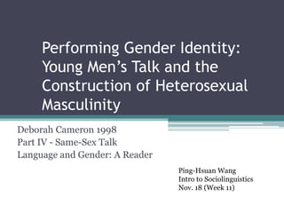 Performing Gender Identity:
Young Men’s Talk and the
Construction of Heterosexual
Masculinity
Deborah Cameron 1998
Part IV - Same-Sex Talk
Language and Gender: A Reader
Ping-Hsuan Wang
Intro to Sociolinguistics
Nov. 18 (Week 11)
 