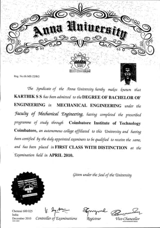 Reg. No.06-ME-22/RG
rJ1ie Syndicate of tfie .9Lnna'University hereby ma/(es known tft-at
KARTHIK S S lias been admitted to the DEGREE OF BACHELOR OF
ENGINEERING in MECHANICAL ENGINEERING under the
!Facu[tg of Mechanua[ T;ngineeringl liaving compfeted the prescribed
programme of study through COlmbatore Institute of Technology
Coimbatore, an autonomous co[fegeaffiuated to this 'University and liaving
been certified by the dufy appointed e~aminersto be qua[ified to receivethe same;
and lias been praced in FIRST CLASS WITH DISTINCTION at the
t£~amination he[d in APRIL 2010.
given under the Searof the 'University
Chennai 600 025
India
December 2010
GUG111400027
V.1~Contro[ferof t£?(aminations
~~~
!Rggistrar '{/ice~ffj:!E:!f:!f0r
 