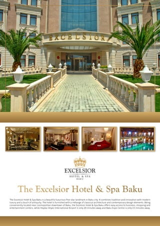 The Excelsior Hotel & Spa Baku is a beautiful luxurious five-star landmark in Baku city. It combines tradition and innovation with modern
luxury and a touch of antiquity. The hotel is furnished with a mélange of classical architecture and contemporary design elements. Being
conveniently located near cosmopolitan downtown of Baku, the Excelsior Hotel & Spa Baku offers easy access to business, shopping and
entertainment centers, while Heydar Aliyev International Airport is only 20 minutes away and Baku Expo Centre is only 15 minutes away.
The Excelsior Hotel & Spa Baku
 