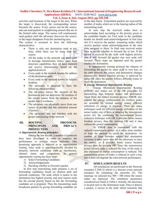 Sudhir Chowdary.N, Siva Rama Krishna.Ch / International Journal of Engineering Research and
                 Applications (IJERA) ISSN: 2248-9622 www.ijera.com
                         Vol. 2, Issue 4, July-August 2012, pp.345-348
activities and locations of the target in the area. When   in the data frame. Transmitted packets are received by
the target is discovered, the corresponding sensor         number of nodes which are in the hearing radius of the
becomes the source. Every sensor can be the source,        transmitting node.
and can send packets to neighboring sensors that are in         In next step the received nodes have to
the limited radio range. The source will continuously      acknowledge back according to the priority given in
send packets until the adversary discovers the source,     the candidate header set. First node in the candidate
or the target disappears from the monitoring area.         header set should send acknowledgement in first time
The system is assumed to have the following                slot if it receives the packet, remaining nodes which
characteristics:                                           receive packets sends acknowledgement in the time
      There is only one destination node at any           slots assigned to them. In final step received nodes
          time; while there can be more than one           have to decide whether to forward the or not. If the
          source.                                          packet is received by the node with highest priority
      All the nodes in the network can participate        then it will forward the packet else next node will
          in message transmission; hence, apart from       forward. These steps are repeated until the packet
          detection capabilities they all have transmit    reaches the destination.
          and receive functionality, based on the               In opportunistic routing protocol the chances of
          applied protocol.                                forwarding the packet by same node is very less, so
      Every node in the network knows the address         the path between the source and destination changes
          of the destination node.                         dynamically. Source location privacy is achieved by
      Every node in the network knows its relative        using OR since the packet follows different routes to
          location.                                        reach the destination.
      The adversary is assumed to have the                B. Energy Minimized Opportunistic Routing:
          following characteristics:                                 Energy Minimized Opportunistic Routing
      The adversary knows the location of the             [EMOR] also makes use of the OR principles for
          destination and can determine the location of    transmitting data between source and destination.
          the sender sensor from the instance of the       Apart from the source location privacy EMOR also
          packet that it overhears.                        address the energy minimization. As wireless nodes
      The adversary can physically move from one          are powered by limited energy source efficient
                                                           utilization of energy is required. There are many
          sensor to another and has unlimited amount
                                                           techniques used for efficient energy utilization of the
          of power.
                                                           sensor nodes, one of them is reducing the transmission
          The adversary will not interfere with the
                                                           power [6]. By combining the transmission power
          proper functioning of the network.
                                                           reduction technique with OR it provides better source
                                                           location privacy then the existing OR and it also
III.     ROUTING                   PROTOCOL
                                                           reduces the power consumption.
         PRINCIPLES            AND   PRIVACY                         In EMOR data is transmitted with the
         PROTECTION                                        reduced transmission power, so it takes more number
A. Opportunistic Routing principles:                       of hops for packets to reach the destination. As
          During the last decade, a number of protocols    number of hops between source and destination
have been developed in order to improve the                increases it takes more time for the adversary to trace
performance in wireless sensor networks. One               the source, so it provides better source location
promising approach is referred to as opportunistic         privacy then the existing OR. Since the transmission
routing; relay node is opportunistically decided by        power of each node is reduced life time of the node is
dynamic network conditions such as interference,           also increases as energy consumption is reduced. The
channel status and congestions. In general                 transmission power of nodes is reduced in such a way
opportunistic routing has three steps:                     that it does not degrade the total network performance.
     1) Select Forwarding Candidates
     2) Acknowledgements                                   IV.      SIMULATION RESULTS
     3) Deciding whether to forward a packet                         All simulations are performed in the Network
     In first step transmitting node prepares a set of     simulator-2 [NS-2] which is a discrete event network
forwarding candidates based on shortest path and           simulator for simulating the networks [5]. The
network conditions. The node which is nearer to the        topology we selected was 500 × 500 where the sensor
destination has highest priority and next nearest node     nodes are deployed. The simulation parameters
has the second priority based on this the forwarding       considered are listed in Table-I. Initially, the adversary
candidate set is prepared. Then the transmitting node      is located next to the destination node. Once it detects
broadcasts packets by giving forwarding candidate set      a packet, it moves to the node which transmits that
                                                                                                    346 | P a g e
 