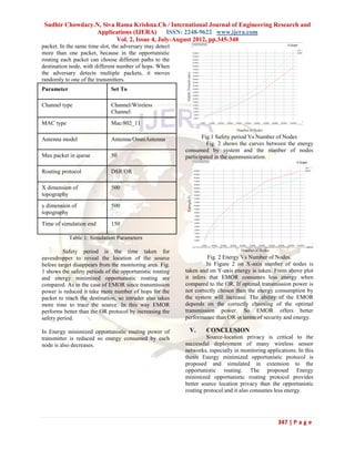 Sudhir Chowdary.N, Siva Rama Krishna.Ch / International Journal of Engineering Research and
                 Applications (IJERA) ISSN: 2248-9622 www.ijera.com
                         Vol. 2, Issue 4, July-August 2012, pp.345-348
packet. In the same time slot, the adversary may detect
more than one packet, because in the opportunistic
routing each packet can choose different paths to the
destination node, with different number of hops. When
the adversary detects multiple packets, it moves
randomly to one of the transmitters.
Parameter                    Set To

Channel type                 Channel/Wireless
                             Channel
MAC type                     Mac/802_11

Antenna model                Antenna/OmniAntenna                 Fig.1 Safety period Vs Number of Nodes
                                                                   Fig. 2 shows the curves between the energy
                                                          consumed by system and the number of nodes
Max packet in queue          50                           participated in the communication.

Routing protocol             DSR/OR

X dimension of               500
topography
y dimension of               500
topography
Time of simulation end       150

            Table 1: Simulation Parameters

         Safety period is the time taken for
eavesdropper to reveal the location of the source                   Fig. 2 Energy Vs Number of Nodes.
before target disappears from the monitoring area. Fig.            In Figure 2 on X-axis number of nodes is
1 shows the safety periods of the opportunistic routing   taken and on Y-axis energy is taken. From above plot
and energy minimized opportunistic routing are            it infers that EMOR consumes less energy when
compared. As in the case of EMOR since transmission       compared to the OR. If optimal transmission power is
power is reduced it take more number of hops for the      not correctly chosen then the energy consumption by
packet to reach the destination, so intruder also takes   the system will increase. The ability of the EMOR
more time to trace the source. In this way EMOR           depends on the correctly choosing of the optimal
performs better than the OR protocol by increasing the    transmission power. So EMOR offers better
safety period.                                            performance than OR in terms of security and energy.

In Energy minimized opportunistic routing power of         V.      CONCLUSION
transmitter is reduced so energy consumed by each                  Source-location privacy is critical to the
node is also decreases.                                   successful deployment of many wireless sensor
                                                          networks, especially in monitoring applications. In this
                                                          thesis Energy minimized opportunistic protocol is
                                                          proposed and simulated in extension to the
                                                          opportunistic routing. The proposed Energy
                                                          minimized opportunistic routing protocol provides
                                                          better source location privacy than the opportunistic
                                                          routing protocol and it also consumes less energy.




                                                                                                  347 | P a g e
 