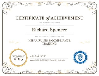 CERTIFICATE of ACHIEVEMENT
THIS ACKNOWLEDGES THAT
Richard Spencer
HAS SUCCESSFULLY COMPLETED THE
HIPAA RULES & COMPLIANCE
TRAINING
x Tahirih Hill
SIGNED, Tahirih Hill, ECPI University Instructor
NOVEMBER, 9TH
2015
 