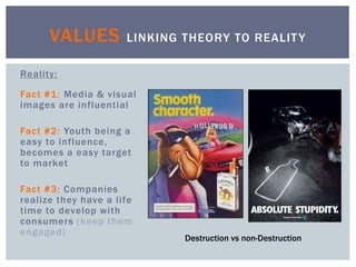 Reality:
Fact #1: Media & visual
images are influential
Fact #2: Youth being a
easy to influence,
becomes a easy target
to market
Fact #3: Companies
realize they have a life
time to develop with
consumers (keep them
engaged)
VALUES LINKING THEORY TO REALITY
Destruction vs non-Destruction
 
