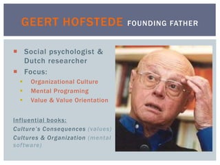  Social psychologist &
Dutch researcher
 Focus:
 Organizational Culture
 Mental Programing
 Value & Value Orientation
Influential books:
Culture’s Consequences (values)
Cultures & Organization (mental
software)
GEERT HOFSTEDE FOUNDING FATHER
 