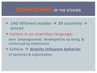  140 different studies  39 countries 
proved
 Culture is an unwritten language:
born ‘preprogramed,’ developed by up bring, &
reinforced by institutions
 Culture  directly influence behavior
of societies & organization
SIGNIFICANCE OF THE STUDIES
 