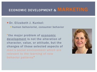  Dr. Elizabeth J. Kunkel:
 human behaviorist, consumer behavior
“the major problem of economic
development is not the alteration of
character, value, or attitude, but the
changes of those selected aspects of
man’s social environment which are
relevant to the learning of new
behavior patterns”
ECONOMIC DEVELOPMENT & MARKETING
 
