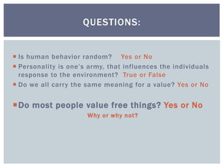  Is human behavior random? Yes or No
 Personality is one’s army, that influences the individuals
response to the environment? True or False
 Do we all carry the same meaning for a value? Yes or No
Do most people value free things? Yes or No
Why or why not?
QUESTIONS:
 