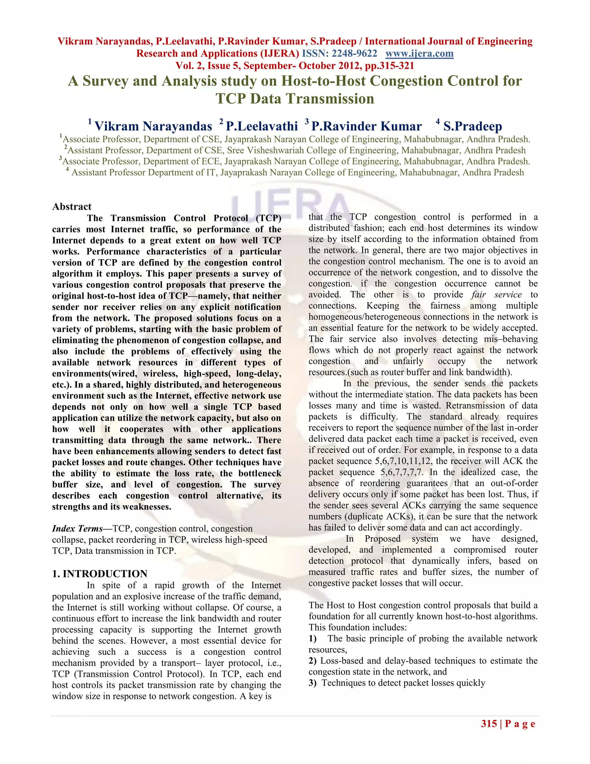 Vikram Narayandas, P.Leelavathi, P.Ravinder Kumar, S.Pradeep / International Journal of Engineering
               Research and Applications (IJERA) ISSN: 2248-9622 www.ijera.com
                        Vol. 2, Issue 5, September- October 2012, pp.315-321
     A Survey and Analysis study on Host-to-Host Congestion Control for
                          TCP Data Transmission
         1
             Vikram Narayandas 2 P.Leelavathi 3 P.Ravinder Kumar                                4
                                                                                                    S.Pradeep
 1
   Associate Professor, Department of CSE, Jayaprakash Narayan College of Engineering, Mahabubnagar, Andhra Pradesh.
   2
     Assistant Professor, Department of CSE, Sree Visheshwariah College of Engineering, Mahabubnagar, Andhra Pradesh
 3
   Associate Professor, Department of ECE, Jayaprakash Narayan College of Engineering, Mahabubnagar, Andhra Pradesh.
    4
      Assistant Professor Department of IT, Jayaprakash Narayan College of Engineering, Mahabubnagar, Andhra Pradesh


Abstract
          The Transmission Control Protocol (TCP)              that the TCP congestion control is performed in a
carries most Internet traffic, so performance of the           distributed fashion; each end host determines its window
Internet depends to a great extent on how well TCP             size by itself according to the information obtained from
works. Performance characteristics of a particular             the network. In general, there are two major objectives in
version of TCP are defined by the congestion control           the congestion control mechanism. The one is to avoid an
algorithm it employs. This paper presents a survey of          occurrence of the network congestion, and to dissolve the
various congestion control proposals that preserve the         congestion. if the congestion occurrence cannot be
original host-to-host idea of TCP—namely, that neither         avoided. The other is to provide fair service to
sender nor receiver relies on any explicit notification        connections. Keeping the fairness among multiple
from the network. The proposed solutions focus on a            homogeneous/heterogeneous connections in the network is
variety of problems, starting with the basic problem of        an essential feature for the network to be widely accepted.
eliminating the phenomenon of congestion collapse, and         The fair service also involves detecting mis–behaving
also include the problems of effectively using the             flows which do not properly react against the network
available network resources in different types of              congestion and         unfairly occupy the          network
environments(wired, wireless, high-speed, long-delay,          resources.(such as router buffer and link bandwidth).
etc.). In a shared, highly distributed, and heterogeneous                In the previous, the sender sends the packets
environment such as the Internet, effective network use        without the intermediate station. The data packets has been
depends not only on how well a single TCP based                losses many and time is wasted. Retransmission of data
application can utilize the network capacity, but also on      packets is difficulty. The standard already requires
how well it cooperates with other applications                 receivers to report the sequence number of the last in-order
transmitting data through the same network.. There             delivered data packet each time a packet is received, even
have been enhancements allowing senders to detect fast         if received out of order. For example, in response to a data
packet losses and route changes. Other techniques have         packet sequence 5,6,7,10,11,12, the receiver will ACK the
the ability to estimate the loss rate, the bottleneck          packet sequence 5,6,7,7,7,7. In the idealized case, the
buffer size, and level of congestion. The survey               absence of reordering guarantees that an out-of-order
describes each congestion control alternative, its             delivery occurs only if some packet has been lost. Thus, if
strengths and its weaknesses.                                  the sender sees several ACKs carrying the same sequence
                                                               numbers (duplicate ACKs), it can be sure that the network
Index Terms—TCP, congestion control, congestion                has failed to deliver some data and can act accordingly.
collapse, packet reordering in TCP, wireless high-speed                   In Proposed system we have designed,
TCP, Data transmission in TCP.                                 developed, and implemented a compromised router
                                                               detection protocol that dynamically infers, based on
1. INTRODUCTION                                                measured traffic rates and buffer sizes, the number of
         In spite of a rapid growth of the Internet            congestive packet losses that will occur.
population and an explosive increase of the traffic demand,
the Internet is still working without collapse. Of course, a   The Host to Host congestion control proposals that build a
continuous effort to increase the link bandwidth and router    foundation for all currently known host-to-host algorithms.
processing capacity is supporting the Internet growth          This foundation includes:
behind the scenes. However, a most essential device for        1) The basic principle of probing the available network
achieving such a success is a congestion control               resources,
mechanism provided by a transport– layer protocol, i.e.,       2) Loss-based and delay-based techniques to estimate the
TCP (Transmission Control Protocol). In TCP, each end          congestion state in the network, and
host controls its packet transmission rate by changing the     3) Techniques to detect packet losses quickly
window size in response to network congestion. A key is

                                                                                                            315 | P a g e
 