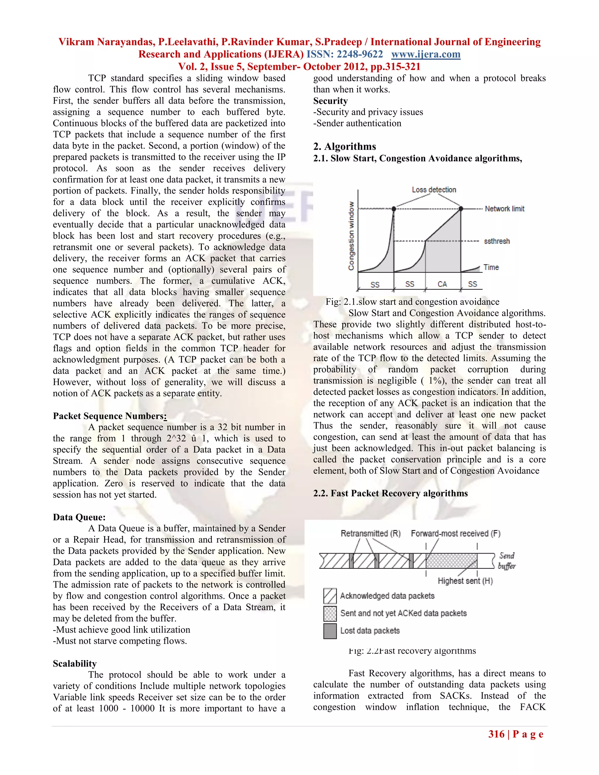 Vikram Narayandas, P.Leelavathi, P.Ravinder Kumar, S.Pradeep / International Journal of Engineering
               Research and Applications (IJERA) ISSN: 2248-9622 www.ijera.com
                        Vol. 2, Issue 5, September- October 2012, pp.315-321
          TCP standard specifies a sliding window based         good understanding of how and when a protocol breaks
flow control. This flow control has several mechanisms.         than when it works.
First, the sender buffers all data before the transmission,     Security
assigning a sequence number to each buffered byte.              -Security and privacy issues
Continuous blocks of the buffered data are packetized into      -Sender authentication
TCP packets that include a sequence number of the first
data byte in the packet. Second, a portion (window) of the      2. Algorithms
prepared packets is transmitted to the receiver using the IP    2.1. Slow Start, Congestion Avoidance algorithms,
protocol. As soon as the sender receives delivery
confirmation for at least one data packet, it transmits a new
portion of packets. Finally, the sender holds responsibility
for a data block until the receiver explicitly confirms
delivery of the block. As a result, the sender may
eventually decide that a particular unacknowledged data
block has been lost and start recovery procedures (e.g.,
retransmit one or several packets). To acknowledge data
delivery, the receiver forms an ACK packet that carries
one sequence number and (optionally) several pairs of
sequence numbers. The former, a cumulative ACK,
indicates that all data blocks having smaller sequence
numbers have already been delivered. The latter, a                 Fig: 2.1.slow start and congestion avoidance
selective ACK explicitly indicates the ranges of sequence                 Slow Start and Congestion Avoidance algorithms.
numbers of delivered data packets. To be more precise,          These provide two slightly different distributed host-to-
TCP does not have a separate ACK packet, but rather uses        host mechanisms which allow a TCP sender to detect
flags and option fields in the common TCP header for            available network resources and adjust the transmission
acknowledgment purposes. (A TCP packet can be both a            rate of the TCP flow to the detected limits. Assuming the
data packet and an ACK packet at the same time.)                probability of random packet corruption during
However, without loss of generality, we will discuss a          transmission is negligible ( 1%), the sender can treat all
notion of ACK packets as a separate entity.                     detected packet losses as congestion indicators. In addition,
                                                                the reception of any ACK packet is an indication that the
Packet Sequence Numbers:                                        network can accept and deliver at least one new packet
         A packet sequence number is a 32 bit number in         Thus the sender, reasonably sure it will not cause
the range from 1 through 2^32 û 1, which is used to             congestion, can send at least the amount of data that has
specify the sequential order of a Data packet in a Data         just been acknowledged. This in-out packet balancing is
Stream. A sender node assigns consecutive sequence              called the packet conservation principle and is a core
numbers to the Data packets provided by the Sender              element, both of Slow Start and of Congestion Avoidance
application. Zero is reserved to indicate that the data
session has not yet started.                                    2.2. Fast Packet Recovery algorithms

Data Queue:
         A Data Queue is a buffer, maintained by a Sender
or a Repair Head, for transmission and retransmission of                 between any two nodes may be trivially ba
the Data packets provided by the Sender application. New
Data packets are added to the data queue as they arrive
from the sending application, up to a specified buffer limit.
The admission rate of packets to the network is controlled
by flow and congestion control algorithms. Once a packet
has been received by the Receivers of a Data Stream, it
may be deleted from the buffer.
-Must achieve good link utilization
-Must not starve competing flows.
                                                                         Fig: 2.2Fast recovery algorithms
Scalability
         The protocol should be able to work under a                     Fast Recovery algorithms, has a direct means to
variety of conditions Include multiple network topologies       calculate the number of outstanding data packets using
Variable link speeds Receiver set size can be to the order      information extracted from SACKs. Instead of the
of at least 1000 - 10000 It is more important to have a         congestion window inflation technique, the FACK

                                                                                                             316 | P a g e
 