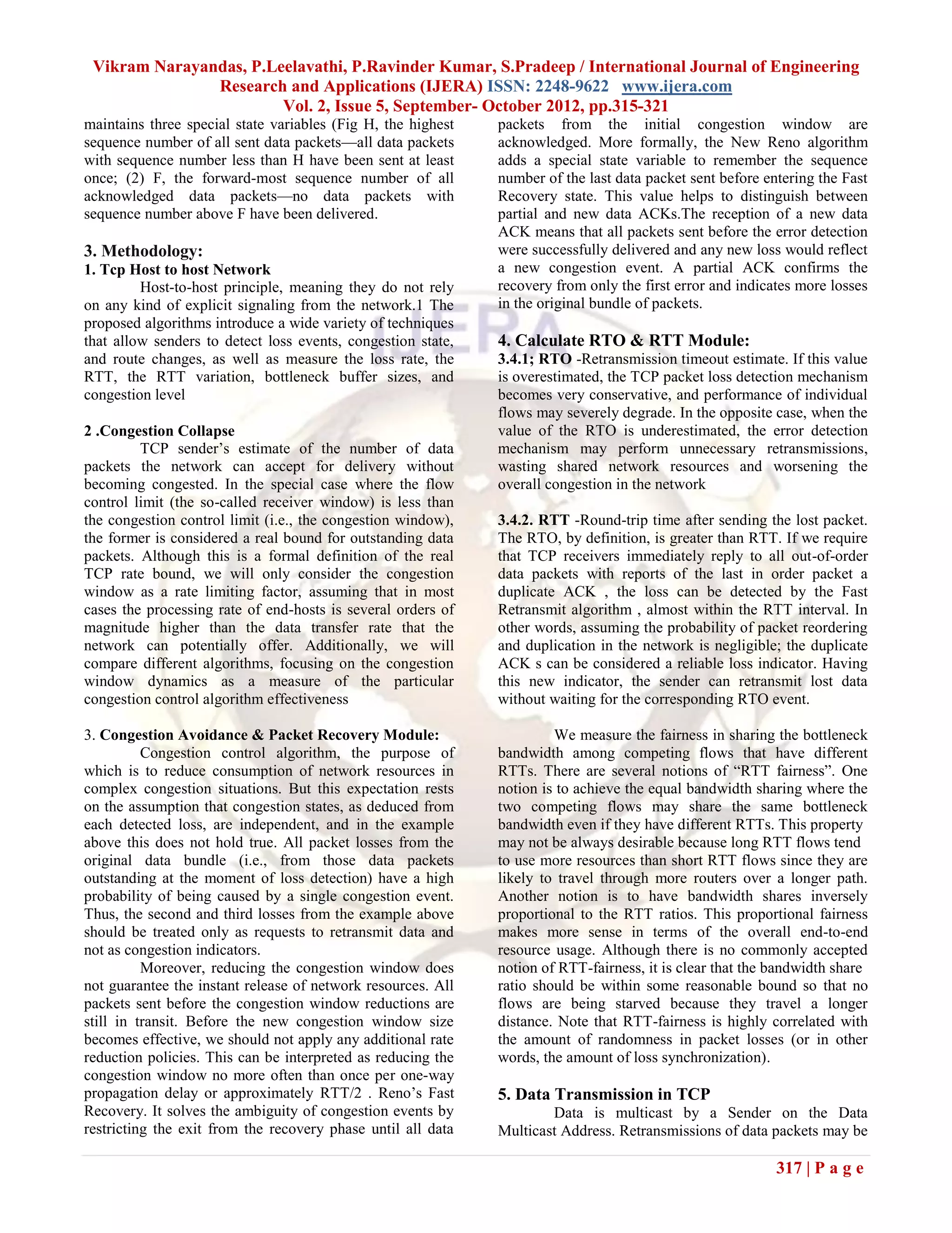 Vikram Narayandas, P.Leelavathi, P.Ravinder Kumar, S.Pradeep / International Journal of Engineering
               Research and Applications (IJERA) ISSN: 2248-9622 www.ijera.com
                        Vol. 2, Issue 5, September- October 2012, pp.315-321
maintains three special state variables (Fig H, the highest   packets from the initial congestion window are
sequence number of all sent data packets—all data packets     acknowledged. More formally, the New Reno algorithm
with sequence number less than H have been sent at least      adds a special state variable to remember the sequence
once; (2) F, the forward-most sequence number of all          number of the last data packet sent before entering the Fast
acknowledged data packets—no data packets with                Recovery state. This value helps to distinguish between
sequence number above F have been delivered.                  partial and new data ACKs.The reception of a new data
                                                              ACK means that all packets sent before the error detection
3. Methodology:                                               were successfully delivered and any new loss would reflect
1. Tcp Host to host Network                                   a new congestion event. A partial ACK confirms the
         Host-to-host principle, meaning they do not rely     recovery from only the first error and indicates more losses
on any kind of explicit signaling from the network.1 The      in the original bundle of packets.
proposed algorithms introduce a wide variety of techniques
that allow senders to detect loss events, congestion state,   4. Calculate RTO & RTT Module:
and route changes, as well as measure the loss rate, the      3.4.1; RTO -Retransmission timeout estimate. If this value
RTT, the RTT variation, bottleneck buffer sizes, and          is overestimated, the TCP packet loss detection mechanism
congestion level                                              becomes very conservative, and performance of individual
                                                              flows may severely degrade. In the opposite case, when the
2 .Congestion Collapse                                        value of the RTO is underestimated, the error detection
         TCP sender’s estimate of the number of data          mechanism may perform unnecessary retransmissions,
packets the network can accept for delivery without           wasting shared network resources and worsening the
becoming congested. In the special case where the flow        overall congestion in the network
control limit (the so-called receiver window) is less than
the congestion control limit (i.e., the congestion window),   3.4.2. RTT -Round-trip time after sending the lost packet.
the former is considered a real bound for outstanding data    The RTO, by definition, is greater than RTT. If we require
packets. Although this is a formal definition of the real     that TCP receivers immediately reply to all out-of-order
TCP rate bound, we will only consider the congestion          data packets with reports of the last in order packet a
window as a rate limiting factor, assuming that in most       duplicate ACK , the loss can be detected by the Fast
cases the processing rate of end-hosts is several orders of   Retransmit algorithm , almost within the RTT interval. In
magnitude higher than the data transfer rate that the         other words, assuming the probability of packet reordering
network can potentially offer. Additionally, we will          and duplication in the network is negligible; the duplicate
compare different algorithms, focusing on the congestion      ACK s can be considered a reliable loss indicator. Having
window dynamics as a measure of the particular                this new indicator, the sender can retransmit lost data
congestion control algorithm effectiveness                    without waiting for the corresponding RTO event.

3. Congestion Avoidance & Packet Recovery Module:                      We measure the fairness in sharing the bottleneck
          Congestion control algorithm, the purpose of        bandwidth among competing flows that have different
which is to reduce consumption of network resources in        RTTs. There are several notions of ―RTT fairness‖. One
complex congestion situations. But this expectation rests     notion is to achieve the equal bandwidth sharing where the
on the assumption that congestion states, as deduced from     two competing flows may share the same bottleneck
each detected loss, are independent, and in the example       bandwidth even if they have different RTTs. This property
above this does not hold true. All packet losses from the     may not be always desirable because long RTT flows tend
original data bundle (i.e., from those data packets           to use more resources than short RTT flows since they are
outstanding at the moment of loss detection) have a high      likely to travel through more routers over a longer path.
probability of being caused by a single congestion event.     Another notion is to have bandwidth shares inversely
Thus, the second and third losses from the example above      proportional to the RTT ratios. This proportional fairness
should be treated only as requests to retransmit data and     makes more sense in terms of the overall end-to-end
not as congestion indicators.                                 resource usage. Although there is no commonly accepted
          Moreover, reducing the congestion window does       notion of RTT-fairness, it is clear that the bandwidth share
not guarantee the instant release of network resources. All   ratio should be within some reasonable bound so that no
packets sent before the congestion window reductions are      flows are being starved because they travel a longer
still in transit. Before the new congestion window size       distance. Note that RTT-fairness is highly correlated with
becomes effective, we should not apply any additional rate    the amount of randomness in packet losses (or in other
reduction policies. This can be interpreted as reducing the   words, the amount of loss synchronization).
congestion window no more often than once per one-way
propagation delay or approximately RTT/2 . Reno’s Fast        5. Data Transmission in TCP
Recovery. It solves the ambiguity of congestion events by             Data is multicast by a Sender on the Data
restricting the exit from the recovery phase until all data   Multicast Address. Retransmissions of data packets may be

                                                                                                           317 | P a g e
 