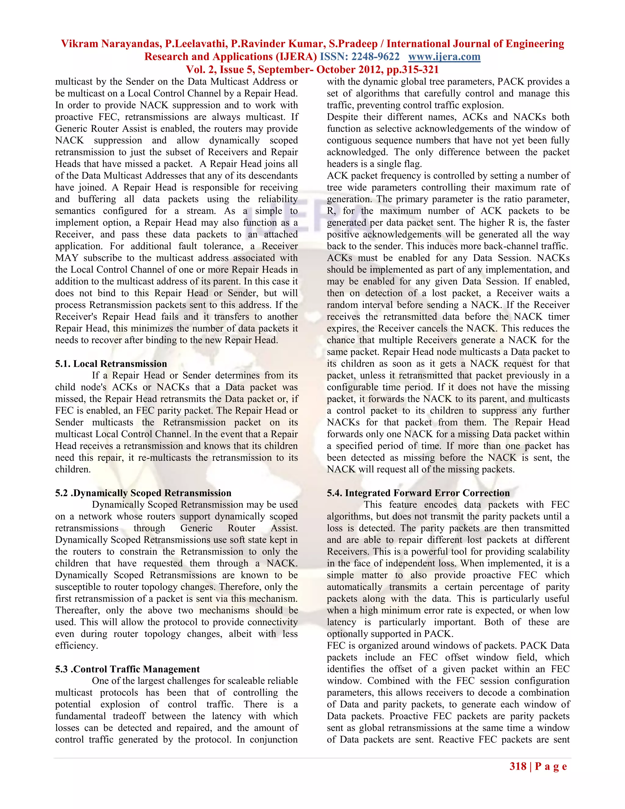 Vikram Narayandas, P.Leelavathi, P.Ravinder Kumar, S.Pradeep / International Journal of Engineering
               Research and Applications (IJERA) ISSN: 2248-9622 www.ijera.com
                        Vol. 2, Issue 5, September- October 2012, pp.315-321
multicast by the Sender on the Data Multicast Address or           with the dynamic global tree parameters, PACK provides a
be multicast on a Local Control Channel by a Repair Head.          set of algorithms that carefully control and manage this
In order to provide NACK suppression and to work with              traffic, preventing control traffic explosion.
proactive FEC, retransmissions are always multicast. If            Despite their different names, ACKs and NACKs both
Generic Router Assist is enabled, the routers may provide          function as selective acknowledgements of the window of
NACK suppression and allow dynamically scoped                      contiguous sequence numbers that have not yet been fully
retransmission to just the subset of Receivers and Repair          acknowledged. The only difference between the packet
Heads that have missed a packet. A Repair Head joins all           headers is a single flag.
of the Data Multicast Addresses that any of its descendants        ACK packet frequency is controlled by setting a number of
have joined. A Repair Head is responsible for receiving            tree wide parameters controlling their maximum rate of
and buffering all data packets using the reliability               generation. The primary parameter is the ratio parameter,
semantics configured for a stream. As a simple to                  R, for the maximum number of ACK packets to be
implement option, a Repair Head may also function as a             generated per data packet sent. The higher R is, the faster
Receiver, and pass these data packets to an attached               positive acknowledgements will be generated all the way
application. For additional fault tolerance, a Receiver            back to the sender. This induces more back-channel traffic.
MAY subscribe to the multicast address associated with             ACKs must be enabled for any Data Session. NACKs
the Local Control Channel of one or more Repair Heads in           should be implemented as part of any implementation, and
addition to the multicast address of its parent. In this case it   may be enabled for any given Data Session. If enabled,
does not bind to this Repair Head or Sender, but will              then on detection of a lost packet, a Receiver waits a
process Retransmission packets sent to this address. If the        random interval before sending a NACK. If the Receiver
Receiver's Repair Head fails and it transfers to another           receives the retransmitted data before the NACK timer
Repair Head, this minimizes the number of data packets it          expires, the Receiver cancels the NACK. This reduces the
needs to recover after binding to the new Repair Head.             chance that multiple Receivers generate a NACK for the
                                                                   same packet. Repair Head node multicasts a Data packet to
5.1. Local Retransmission                                          its children as soon as it gets a NACK request for that
          If a Repair Head or Sender determines from its           packet, unless it retransmitted that packet previously in a
child node's ACKs or NACKs that a Data packet was                  configurable time period. If it does not have the missing
missed, the Repair Head retransmits the Data packet or, if         packet, it forwards the NACK to its parent, and multicasts
FEC is enabled, an FEC parity packet. The Repair Head or           a control packet to its children to suppress any further
Sender multicasts the Retransmission packet on its                 NACKs for that packet from them. The Repair Head
multicast Local Control Channel. In the event that a Repair        forwards only one NACK for a missing Data packet within
Head receives a retransmission and knows that its children         a specified period of time. If more than one packet has
need this repair, it re-multicasts the retransmission to its       been detected as missing before the NACK is sent, the
children.                                                          NACK will request all of the missing packets.

5.2 .Dynamically Scoped Retransmission                             5.4. Integrated Forward Error Correction
           Dynamically Scoped Retransmission may be used                     This feature encodes data packets with FEC
on a network whose routers support dynamically scoped              algorithms, but does not transmit the parity packets until a
retransmissions through Generic Router Assist.                     loss is detected. The parity packets are then transmitted
Dynamically Scoped Retransmissions use soft state kept in          and are able to repair different lost packets at different
the routers to constrain the Retransmission to only the            Receivers. This is a powerful tool for providing scalability
children that have requested them through a NACK.                  in the face of independent loss. When implemented, it is a
Dynamically Scoped Retransmissions are known to be                 simple matter to also provide proactive FEC which
susceptible to router topology changes. Therefore, only the        automatically transmits a certain percentage of parity
first retransmission of a packet is sent via this mechanism.       packets along with the data. This is particularly useful
Thereafter, only the above two mechanisms should be                when a high minimum error rate is expected, or when low
used. This will allow the protocol to provide connectivity         latency is particularly important. Both of these are
even during router topology changes, albeit with less              optionally supported in PACK.
efficiency.                                                        FEC is organized around windows of packets. PACK Data
                                                                   packets include an FEC offset window field, which
5.3 .Control Traffic Management                                    identifies the offset of a given packet within an FEC
         One of the largest challenges for scaleable reliable      window. Combined with the FEC session configuration
multicast protocols has been that of controlling the               parameters, this allows receivers to decode a combination
potential explosion of control traffic. There is a                 of Data and parity packets, to generate each window of
fundamental tradeoff between the latency with which                Data packets. Proactive FEC packets are parity packets
losses can be detected and repaired, and the amount of             sent as global retransmissions at the same time a window
control traffic generated by the protocol. In conjunction          of Data packets are sent. Reactive FEC packets are sent

                                                                                                                318 | P a g e
 