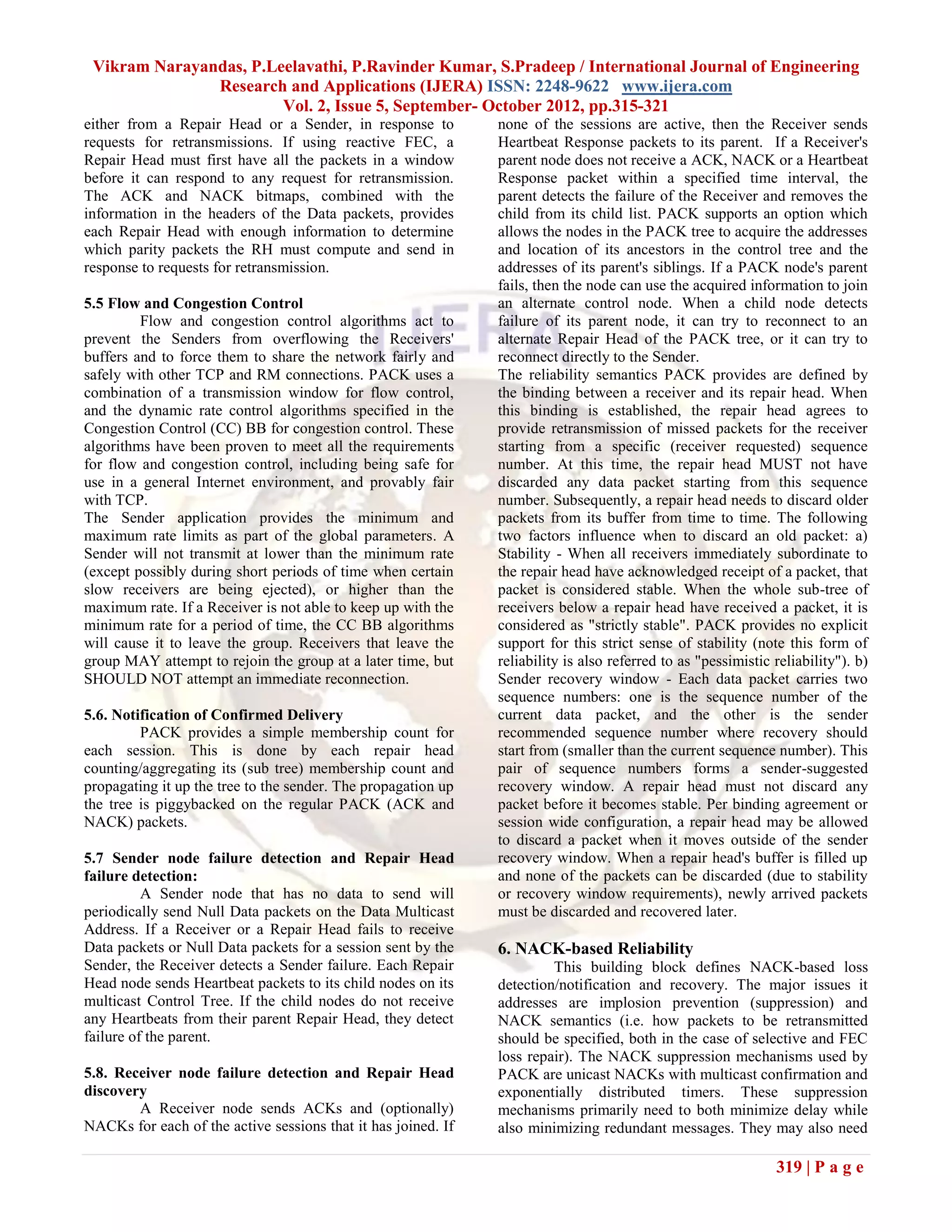 Vikram Narayandas, P.Leelavathi, P.Ravinder Kumar, S.Pradeep / International Journal of Engineering
               Research and Applications (IJERA) ISSN: 2248-9622 www.ijera.com
                        Vol. 2, Issue 5, September- October 2012, pp.315-321
either from a Repair Head or a Sender, in response to          none of the sessions are active, then the Receiver sends
requests for retransmissions. If using reactive FEC, a         Heartbeat Response packets to its parent. If a Receiver's
Repair Head must first have all the packets in a window        parent node does not receive a ACK, NACK or a Heartbeat
before it can respond to any request for retransmission.       Response packet within a specified time interval, the
The ACK and NACK bitmaps, combined with the                    parent detects the failure of the Receiver and removes the
information in the headers of the Data packets, provides       child from its child list. PACK supports an option which
each Repair Head with enough information to determine          allows the nodes in the PACK tree to acquire the addresses
which parity packets the RH must compute and send in           and location of its ancestors in the control tree and the
response to requests for retransmission.                       addresses of its parent's siblings. If a PACK node's parent
                                                               fails, then the node can use the acquired information to join
5.5 Flow and Congestion Control                                an alternate control node. When a child node detects
         Flow and congestion control algorithms act to         failure of its parent node, it can try to reconnect to an
prevent the Senders from overflowing the Receivers'            alternate Repair Head of the PACK tree, or it can try to
buffers and to force them to share the network fairly and      reconnect directly to the Sender.
safely with other TCP and RM connections. PACK uses a          The reliability semantics PACK provides are defined by
combination of a transmission window for flow control,         the binding between a receiver and its repair head. When
and the dynamic rate control algorithms specified in the       this binding is established, the repair head agrees to
Congestion Control (CC) BB for congestion control. These       provide retransmission of missed packets for the receiver
algorithms have been proven to meet all the requirements       starting from a specific (receiver requested) sequence
for flow and congestion control, including being safe for      number. At this time, the repair head MUST not have
use in a general Internet environment, and provably fair       discarded any data packet starting from this sequence
with TCP.                                                      number. Subsequently, a repair head needs to discard older
The Sender application provides the minimum and                packets from its buffer from time to time. The following
maximum rate limits as part of the global parameters. A        two factors influence when to discard an old packet: a)
Sender will not transmit at lower than the minimum rate        Stability - When all receivers immediately subordinate to
(except possibly during short periods of time when certain     the repair head have acknowledged receipt of a packet, that
slow receivers are being ejected), or higher than the          packet is considered stable. When the whole sub-tree of
maximum rate. If a Receiver is not able to keep up with the    receivers below a repair head have received a packet, it is
minimum rate for a period of time, the CC BB algorithms        considered as "strictly stable". PACK provides no explicit
will cause it to leave the group. Receivers that leave the     support for this strict sense of stability (note this form of
group MAY attempt to rejoin the group at a later time, but     reliability is also referred to as "pessimistic reliability"). b)
SHOULD NOT attempt an immediate reconnection.                  Sender recovery window - Each data packet carries two
                                                               sequence numbers: one is the sequence number of the
5.6. Notification of Confirmed Delivery                        current data packet, and the other is the sender
         PACK provides a simple membership count for           recommended sequence number where recovery should
each session. This is done by each repair head                 start from (smaller than the current sequence number). This
counting/aggregating its (sub tree) membership count and       pair of sequence numbers forms a sender-suggested
propagating it up the tree to the sender. The propagation up   recovery window. A repair head must not discard any
the tree is piggybacked on the regular PACK (ACK and           packet before it becomes stable. Per binding agreement or
NACK) packets.                                                 session wide configuration, a repair head may be allowed
                                                               to discard a packet when it moves outside of the sender
5.7 Sender node failure detection and Repair Head              recovery window. When a repair head's buffer is filled up
failure detection:                                             and none of the packets can be discarded (due to stability
          A Sender node that has no data to send will          or recovery window requirements), newly arrived packets
periodically send Null Data packets on the Data Multicast      must be discarded and recovered later.
Address. If a Receiver or a Repair Head fails to receive
Data packets or Null Data packets for a session sent by the    6. NACK-based Reliability
Sender, the Receiver detects a Sender failure. Each Repair              This building block defines NACK-based loss
Head node sends Heartbeat packets to its child nodes on its    detection/notification and recovery. The major issues it
multicast Control Tree. If the child nodes do not receive      addresses are implosion prevention (suppression) and
any Heartbeats from their parent Repair Head, they detect      NACK semantics (i.e. how packets to be retransmitted
failure of the parent.                                         should be specified, both in the case of selective and FEC
                                                               loss repair). The NACK suppression mechanisms used by
5.8. Receiver node failure detection and Repair Head           PACK are unicast NACKs with multicast confirmation and
discovery                                                      exponentially distributed timers. These suppression
        A Receiver node sends ACKs and (optionally)            mechanisms primarily need to both minimize delay while
NACKs for each of the active sessions that it has joined. If   also minimizing redundant messages. They may also need

                                                                                                               319 | P a g e
 