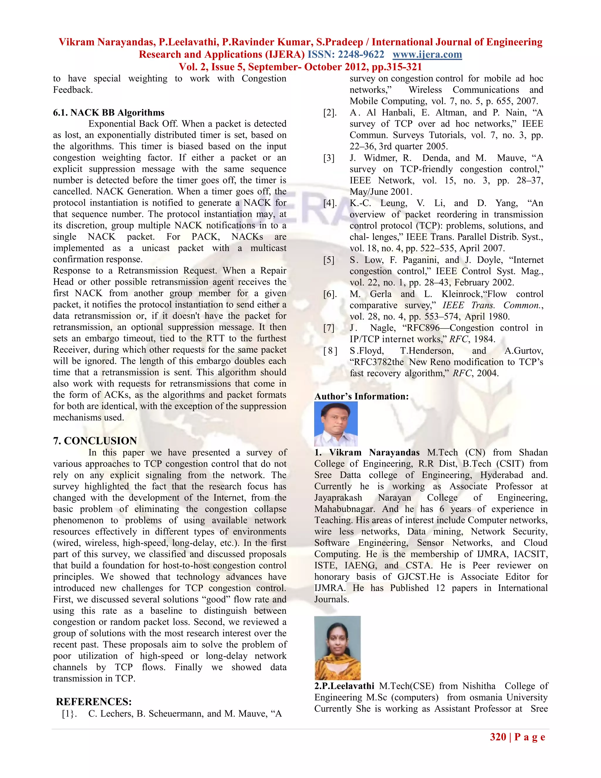 Vikram Narayandas, P.Leelavathi, P.Ravinder Kumar, S.Pradeep / International Journal of Engineering
               Research and Applications (IJERA) ISSN: 2248-9622 www.ijera.com
                        Vol. 2, Issue 5, September- October 2012, pp.315-321
to have special weighting to work with Congestion                          survey on congestion control for mobile ad hoc
Feedback.                                                                  networks,‖       Wireless Communications and
                                                                           Mobile Computing, vol. 7, no. 5, p. 655, 2007.
6.1. NACK BB Algorithms                                             [2].   A . Al Hanbali, E. Altman, and P. Nain, ―A
          Exponential Back Off. When a packet is detected                  survey of TCP over ad hoc networks,‖ IEEE
as lost, an exponentially distributed timer is set, based on               Commun. Surveys Tutorials, vol. 7, no. 3, pp.
the algorithms. This timer is biased based on the input                    22–36, 3rd quarter 2005.
congestion weighting factor. If either a packet or an               [3]    J. Widmer, R. Denda, and M. Mauve, ―A
explicit suppression message with the same sequence                        survey on TCP-friendly congestion control,‖
number is detected before the timer goes off, the timer is                 IEEE Network, vol. 15, no. 3, pp. 28–37,
cancelled. NACK Generation. When a timer goes off, the                     May/June 2001.
protocol instantiation is notified to generate a NACK for           [4].   K.-C. Leung, V. Li, and D. Yang, ―An
that sequence number. The protocol instantiation may, at                   overview of packet reordering in transmission
its discretion, group multiple NACK notifications in to a                  control protocol (TCP): problems, solutions, and
single NACK packet. For PACK, NACKs are                                    chal- lenges,‖ IEEE Trans. Parallel Distrib. Syst.,
implemented as a unicast packet with a multicast                           vol. 18, no. 4, pp. 522–535, April 2007.
confirmation response.                                              [5]    S . Low, F. Paganini, and J. Doyle, ―Internet
Response to a Retransmission Request. When a Repair                        congestion control,‖ IEEE Control Syst. Mag.,
Head or other possible retransmission agent receives the                   vol. 22, no. 1, pp. 28–43, February 2002.
first NACK from another group member for a given                    [6].   M. Gerla and L. Kleinrock,―Flow control
packet, it notifies the protocol instantiation to send either a            comparative survey,‖ IEEE Trans. Common.,
data retransmission or, if it doesn't have the packet for                  vol. 28, no. 4, pp. 553–574, April 1980.
retransmission, an optional suppression message. It then            [7]    J . Nagle, ―RFC896—Congestion control in
sets an embargo timeout, tied to the RTT to the furthest                   IP/TCP internet works,‖ RFC, 1984.
Receiver, during which other requests for the same packet           [8]    S .Floyd,     T.Henderson,     and      A.Gurtov,
will be ignored. The length of this embargo doubles each                   ―RFC3782the New Reno modification to TCP’s
time that a retransmission is sent. This algorithm should                  fast recovery algorithm,‖ RFC, 2004.
also work with requests for retransmissions that come in
the form of ACKs, as the algorithms and packet formats            Author’s Information:
for both are identical, with the exception of the suppression
mechanisms used.

7. CONCLUSION
         In this paper we have presented a survey of              1. Vikram Narayandas M.Tech (CN) from Shadan
various approaches to TCP congestion control that do not          College of Engineering, R.R Dist, B.Tech (CSIT) from
rely on any explicit signaling from the network. The              Sree Datta college of Engineering, Hyderabad and.
survey highlighted the fact that the research focus has           Currently he is working as Associate Professor at
changed with the development of the Internet, from the            Jayaprakash     Narayan      College     of  Engineering,
basic problem of eliminating the congestion collapse              Mahabubnagar. And he has 6 years of experience in
phenomenon to problems of using available network                 Teaching. His areas of interest include Computer networks,
resources effectively in different types of environments          wire less networks, Data mining, Network Security,
(wired, wireless, high-speed, long-delay, etc.). In the first     Software Engineering, Sensor Networks, and Cloud
part of this survey, we classified and discussed proposals        Computing. He is the membership of IJMRA, IACSIT,
that build a foundation for host-to-host congestion control       ISTE, IAENG, and CSTA. He is Peer reviewer on
principles. We showed that technology advances have               honorary basis of GJCST.He is Associate Editor for
introduced new challenges for TCP congestion control.             IJMRA. He has Published 12 papers in International
First, we discussed several solutions ―good‖ flow rate and        Journals.
using this rate as a baseline to distinguish between
congestion or random packet loss. Second, we reviewed a
group of solutions with the most research interest over the
recent past. These proposals aim to solve the problem of
poor utilization of high-speed or long-delay network
channels by TCP flows. Finally we showed data
transmission in TCP.
                                                                  2.P.Leelavathi M.Tech(CSE) from Nishitha College of
REFERENCES:                                                       Engineering M.Sc (computers) from osmania University
                                                                  Currently She is working as Assistant Professor at Sree
  [1}.   C. Lechers, B. Scheuermann, and M. Mauve, ―A

                                                                                                               320 | P a g e
 