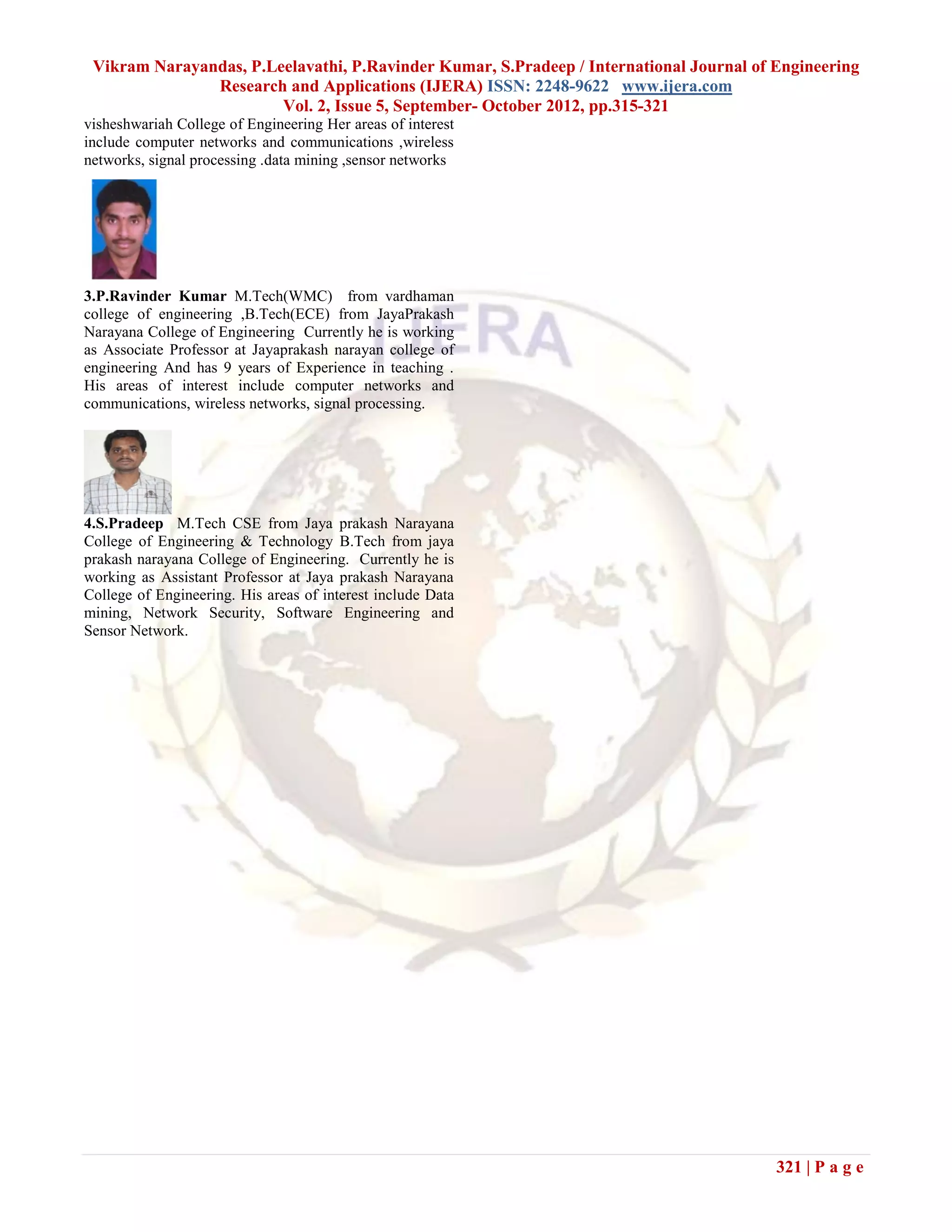 Vikram Narayandas, P.Leelavathi, P.Ravinder Kumar, S.Pradeep / International Journal of Engineering
               Research and Applications (IJERA) ISSN: 2248-9622 www.ijera.com
                        Vol. 2, Issue 5, September- October 2012, pp.315-321
visheshwariah College of Engineering Her areas of interest
include computer networks and communications ,wireless
networks, signal processing .data mining ,sensor networks
.




3.P.Ravinder Kumar M.Tech(WMC) from vardhaman
college of engineering ,B.Tech(ECE) from JayaPrakash
Narayana College of Engineering Currently he is working
as Associate Professor at Jayaprakash narayan college of
engineering And has 9 years of Experience in teaching .
His areas of interest include computer networks and
communications, wireless networks, signal processing.




4.S.Pradeep M.Tech CSE from Jaya prakash Narayana
College of Engineering & Technology B.Tech from jaya
prakash narayana College of Engineering. Currently he is
working as Assistant Professor at Jaya prakash Narayana
College of Engineering. His areas of interest include Data
mining, Network Security, Software Engineering and
Sensor Network.




                                                                                         321 | P a g e
 
