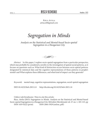 StudiesBELVEDEREM E R I DIONA L E
. . 103
Rácz, Attila
atiracz69@gmail.com
Segregation in Minds
Analysis on the Statistical and Mental-based Socio-spatial
Segregation in a Hungarian City
Abstract In this paper, I explore socio-spatial segregation from a particular perspective,
which may probably be considered a novelty in the investigation of spatial social patterns, as it
focuses on questions such as: What kind of distinction occurs between socio-spatial patterns
designated by statistical data and the cognitive representations of those patterns in people’s
minds? and What explains these differences, and what kind of impact can they generate?
 
Keywords mental map, cognitive representations, segregation, social-spatial segregation
DOI 10.14232/belv.2015.1.8 http://dx.doi.org/10.14232/belv.2015.1.8
Cikkre való hivatkozás / How to cite this article:
Rácz, Attila (2015): Segregation in Minds. Analysis on the Statistical and Mental-based
Socio-spatial Segregation in a Hungarian City. Belvedere Meridionale vol. 27. no. 1. 103–115. pp
ISSN 1419-0222 (print) ISSN 2064-5929 (online, pdf)
 