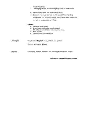 meet deadlines.
 Managing stress, maintaining high level of motivation
 Good presentation and organization skills;
 Decision maker, extremely analytical, skillful in handling
employees, can adapt to change & work as a team; can prove
my self in workplace in any field.
Courses :
 Career in HR Program.
 English course (New horizons Institute).
 MS Office, Internet based research, Free hand.
 MBA Diploma.
 Sales and Marketing Diploma.
Languages Very Good in English, read, written and spoken.
Mother language: Arabic.
Interests Socializing, walking, football, and traveling to meet new people.
References are available upon request
 