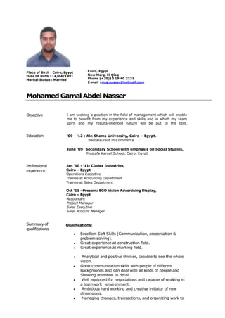 1
Place of Birth : Cairo, Egypt
Date Of Birth : 14/04/1991
Marital Status : Married
Cairo, Egypt
New Marg, El Qlaq
Phone (+20)10 19 40 3331
E-mail : m.g.nasser@hotmail.com
MohamedGamal AbdelNasser
Objective I am seeking a position in the field of management which will enable
me to benefit from my experience and skills and in which my team
spirit and my results-oriented nature will be put to the test.
Education ’09 - ‘12 : Ain Shams University, Cairo – Egypt.
Baccalaureat in Commerce
June ‘09: Secondary School with emphasis on Social Studies,
Mostafa Kamel School, Cairo, Egypt
Professional
experience
Jan ’10 - ’11: Cladex Industries,
Cairo – Egypt
Operations Executive
Trainee at Accounting Department
Trainee at Sales Department
Oct ’11 –Present: EGO Vision Advertising Display,
Cairo – Egypt
Accountant
Project Manager
Sales Executive
Sales Account Manager
Summary of
qualifications
Qualifications:
 Excellent Soft Skills (Communication, presentation &
problem solving).
 Great experience at construction field.
 Great experience at marking field.
 Analytical and positive thinker, capable to see the whole
vision.
 Great communication skills with people of different
Backgrounds also can deal with all kinds of people and
Showing attention to detail.
 Well equipped for negotiations and capable of working in
a teamwork environment.
 Ambitious hard working and creative initiator of new
dimensions.
 Managing changes, transactions, and organizing work to
 