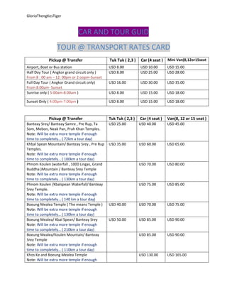 GlorioThengKesTiger  
CAR AND TOUR GUID 
TOUR @ TRANSPORT RATES CARD 
Pickup @ Transfer  Tuk Tuk ( 2,3 )  Car (4 seat )  Mini Van(8,12or15seat 
Airport, Boat or Bus station  USD 8.00  USD 10.00  USD 15.00 
Half Day Tour ( Angkor grand circuit only ) 
From 8 : 00 am – 12: 00pm or 2:oopm‐Sunset 
USD 8.00  USD 25.00  USD 28.00 
Full Day Tour ( Angkor Grand circuit only) 
From 8:00am‐ Sunset 
USD 16.00  USD 30.00  USD 35.00 
Sunrise only ( 5:00am‐8:00am )  USD 8.00  USD 15.00  USD 18.00 
Sunset Only ( 4:00pm‐7:00pm )  USD 8.00  USD 15.00  USD 18.00 
 
Pickup @ Transfer  Tuk Tuk ( 2,3 ) Car (4 seat )  Van(8, 12 or 15 seat )
Banteay Srey/ Banteay Samre , Pre Rup, Ta 
Som, Mebon, Neak Pan, Prah Khan Temples. 
Note: Will be extra more temple if enough 
time to completely… ( 72km a tour day)  
USD 25.00 
 
USD 40.00  USD 45.00 
Khbal Spean Mountain/ Banteay Srey , Pre Rup 
Temples. 
Note: Will be extra more temple if enough 
time to completely… ( 100km a tour day) 
USD 35.00  USD 60.00  USD 65.00 
Phnom Koulen (waterfall , 1000 Lingas, Grand 
Buddha )Mountain / Banteay Srey Temple 
Note: Will be extra more temple if enough 
time to completely… ( 130km a tour day) 
  USD 70.00  USD 80.00 
Phnom Koulen /Kbalspean Waterfall/ Banteay 
Srey Temple. 
Note: Will be extra more temple if enough 
time to completely… ( 140 km a tour day) 
  USD 75.00  USD 85.00 
Boeung Mealea Temple ( The means Temple ) 
Note: Will be extra more temple if enough 
time to completely… ( 130km a tour day) 
USD 40.00  USD 70.00  USD 75.00 
Boeung Mealea/ Kbal Spean/ Banteay Srey 
Note: Will be extra more temple if enough 
time to completely… ( 210km a tour day) 
USD 50.00  USD 85.00  USD 90.00 
Boeung Mealea/Koulen Mountain/ Banteay 
Srey Temple 
Note: Will be extra more temple if enough 
time to completely… ( 110km a tour day) 
  USD 85.00  USD 90.00 
Khos Ke and Boeung Mealea Temple 
Note: Will be extra more temple if enough 
  USD 130.00  USD 165.00 
 
