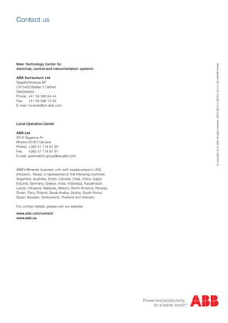 ©Copyright2012ABB.Allrightsreserved.3BHS396312ZABE01(03.12250Köpfli&Partner)
Main Technology Center for
electrical, control and instrumentation systems
ABB Switzerland Ltd
Segelhofstrasse 9P
CH-5405 Baden 5 Dättwil
Switzerland
Phone: +41 58 586 84 44
Fax: +41 58 586 73 33
E-mail: minerals@ch.abb.com
Local Operation Center
ABB Ltd
20-A Gagarina Pr.
Kharkiv 61001 Ukraine
Phone: +380 57 714 97 90
Fax: +380 57 714 97 91
E-mail: automation.group@ua.abb.com
ABB’s Minerals business unit, with headquarters in USA
(Houston, Texas), is represented in the following countries:
Argentina, Australia, Brazil, Canada, Chile, China, Egypt,
Estonia, Germany, Greece, India, Indonesia, Kazakhstan,
Latvia, Lithuania, Malaysia, Mexico, North America, Norway,
Oman, Peru, Poland, Saudi Arabia, Serbia, South Africa,
Spain, Sweden, Switzerland, Thailand and Vietnam.
For contact details, please visit our website:
www.abb.com/cement
www.abb.ua
Contact us
 