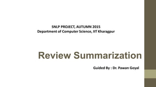 Review Summarization
SNLP PROJECT, AUTUMN 2015
Department of Computer Science, IIT Kharagpur
Guided By : Dr. Pawan Goyal
 
