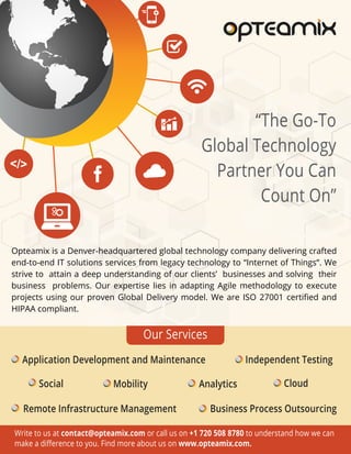 Write to us at contact@opteamix.com or call us on +1 720 508 8780 to understand how we can
make a diﬀerence to you. Find more about us on www.opteamix.com.
“The Go-To
Global Technology
Partner You Can
Count On”
Opteamix is a Denver-headquartered global technology company delivering crafted
end-to-end IT solutions services from legacy technology to “Internet of Things”. We
strive to attain a deep understanding of our clients’ businesses and solving their
business problems. Our expertise lies in adapting Agile methodology to execute
projects using our proven Global Delivery model. We are ISO 27001 certiﬁed and
HIPAA compliant.
Social
Business Process Outsourcing
Analytics Cloud
Remote Infrastructure Management
Independent Testing
Mobility
Application Development and Maintenance
Our Services
 
