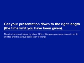Get your presentation down to the right length
(the time limit you have been given).
Then try trimming it down by about 10% - this gives you some space to ad lib
and too short is always better than too long!
 