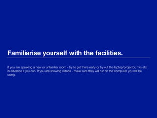 Familiarise yourself with the facilities.
If you are speaking a new or unfamiliar room - try to get there early or try out the laptop/projector, mic etc
in advance if you can. If you are showing videos - make sure they will run on the computer you will be
using.
 