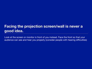 Facing the projection screen/wall is never a
good idea.
Look at the screen or monitor in front of you instead. Face the front so that your
audience can see and hear you properly (consider people with hearing diﬃculties)
 