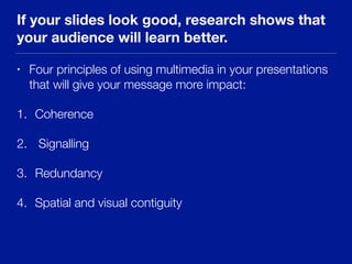 If your slides look good, research shows that
your audience will learn better.
• Four principles of using multimedia in your presentations
that will give your message more impact:
1. Coherence
2. Signalling
3. Redundancy
4. Spatial and visual contiguity
 