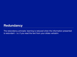 Redundancy
The redundancy principle: learning is reduced when the information presented
is redundant - i.e. if you read the text from your slides verbatim
 