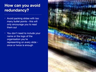 How can you avoid
redundancy?
• Avoid packing slides with too
many bullet points - this will
only encourage you to read
them out

• You don’t need to include your
name or the logo of the
organisation you’re
representing on every slide -
once or twice is enough
 