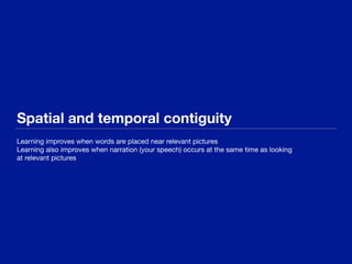 Spatial and temporal contiguity
Learning improves when words are placed near relevant pictures 

Learning also improves when narration (your speech) occurs at the same time as looking

at relevant pictures
 