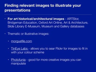 Finding relevant images to illustrate your
presentations
• For art historical/architectural images - ARTStor,
Bridgeman Education, Oxford Art Online, Art & Architecture,
Slide Library E-Museum, Museum and Gallery databases
• Thematic or illustrative images:
• morgueﬁle.com
• TinEye Labs - allows you to sear Flickr for images to ﬁt in
with your colour scheme
• Photofunia - good for more creative images you can
manipulate
 