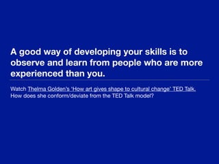 A good way of developing your skills is to
observe and learn from people who are more
experienced than you.
Watch Thelma Golden’s ‘How art gives shape to cultural change’ TED Talk.

How does she conform/deviate from the TED Talk model?
 