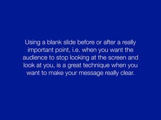 Using a blank slide before or after a really
important point, i.e. when you want the
audience to stop looking at the screen and
look at you, is a great technique when you
want to make your message really clear.
 
