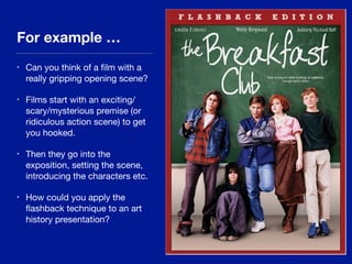 For example …
• Can you think of a ﬁlm with a
really gripping opening scene?

• Films start with an exciting/
scary/mysterious premise (or
ridiculous action scene) to get
you hooked.

• Then they go into the
exposition, setting the scene,
introducing the characters etc.

• How could you apply the
ﬂashback technique to an art
history presentation?
 