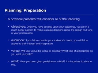 Planning: Preparation
• A powerful presenter will consider all of the following
• objectives: Once you have decided upon your objectives, you are in a
much better position to make strategic decisions about the design and tone
of your presentation
• audience: If you fail to consider your audience’s needs, you will fail to
appeal to their interest and imagination
• venue: Will your venue be formal or informal? What kind of atmosphere do
you want to create?
• remit: Have you been given guidelines or a brief? It is important to stick to
this.
 