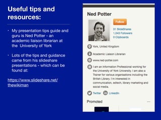Useful tips and
resources:
• My presentation tips guide and
guru is Ned Potter - an
academic liaison librarian at
the University of York

• Lots of the tips and guidance
came from his slideshare
presentations - which can be
found at: 

https://www.slideshare.net/
thewikiman
 
