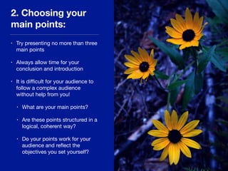 2. Choosing your
main points:
• Try presenting no more than three
main points 

• Always allow time for your
conclusion and introduction 

• It is diﬃcult for your audience to
follow a complex audience
without help from you!

• What are your main points?

• Are these points structured in a
logical, coherent way?

• Do your points work for your
audience and reﬂect the
objectives you set yourself?
 