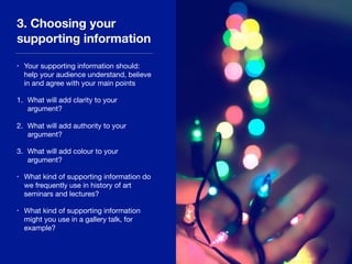 3. Choosing your
supporting information
• Your supporting information should:
help your audience understand, believe
in and agree with your main points

1. What will add clarity to your
argument?

2. What will add authority to your
argument?

3. What will add colour to your
argument?

• What kind of supporting information do
we frequently use in history of art
seminars and lectures?

• What kind of supporting information
might you use in a gallery talk, for
example?
 