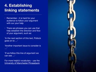 4. Establishing
linking statements
• Remember - it is hard for your
audience to follow your argument
with our your help

• There are phrases you can use that
help establish the direction and ﬂow
of your argument, such as:

‘In the next section of this text, Pollock
goes on to …’

‘Another important issue to consider is
…’

‘If we follow this line of argument we
can see …’

For more helpful vocabulary - use the
University of Manchester Phrasebank
 